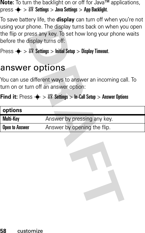 58customizeNote: To turn the backlight on or off for Java™ applications, press s&gt;wSettings &gt;Java Settings &gt;App Backlight.To save battery life, the display can turn off when you’re not using your phone. The display turns back on when you open the flip or press any key. To set how long your phone waits before the display turns off:Press s&gt;wSettings &gt;Initial Setup &gt;Display Timeout.answer optionsYou can use different ways to answer an incoming call. To turn on or turn off an answer option:Find it: Press s&gt;wSettings &gt;In-Call Setup &gt;Answer OptionsoptionsMulti-Key Answer by pressing any key.Open to AnswerAnswer by opening the flip.