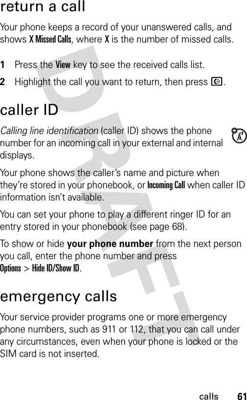 61callsreturn a callYour phone keeps a record of your unanswered calls, and shows X Missed Calls, where X is the number of missed calls. 1Press the View key to see the received calls list.2Highlight the call you want to return, then press N.caller IDCalling line identification (caller ID) shows the phone number for an incoming call in your external and internal displays.Your phone shows the caller’s name and picture when they’re stored in your phonebook, or Incoming Call when caller ID information isn’t available.You can set your phone to play a different ringer ID for an entry stored in your phonebook (see page 68).To show or hide your phone number from the next person you call, enter the phone number and press Options&gt;Hide ID/Show ID.emergency callsYour service provider programs one or more emergency phone numbers, such as 911 or 112, that you can call under any circumstances, even when your phone is locked or the SIM card is not inserted.