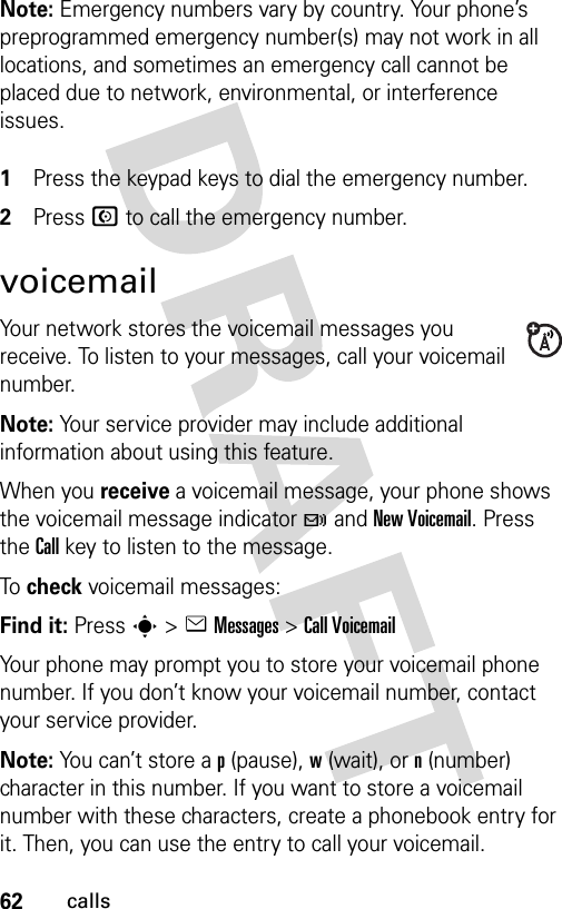 62callsNote: Emergency numbers vary by country. Your phone’s preprogrammed emergency number(s) may not work in all locations, and sometimes an emergency call cannot be placed due to network, environmental, or interference issues. 1Press the keypad keys to dial the emergency number.2Press N to call the emergency number.voicemailYour network stores the voicemail messages you receive. To listen to your messages, call your voicemail number.Note: Your service provider may include additional information about using this feature.When you receive a voicemail message, your phone shows the voicemail message indicator t and New Voicemail. Press the Call key to listen to the message.To  check voicemail messages:Find it: Press s &gt;eMessages &gt;Call VoicemailYour phone may prompt you to store your voicemail phone number. If you don’t know your voicemail number, contact your service provider.Note: You can’t store a p (pause), w (wait), or n (number) character in this number. If you want to store a voicemail number with these characters, create a phonebook entry for it. Then, you can use the entry to call your voicemail.