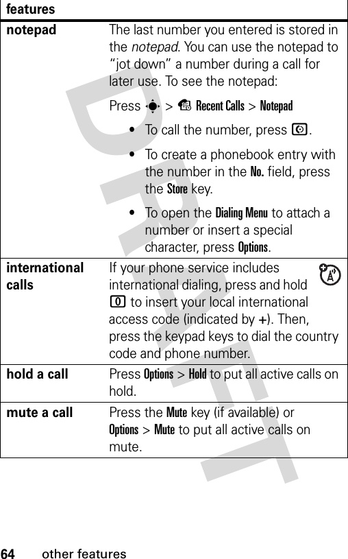 64other featuresnotepadThe last number you entered is stored in the notepad. You can use the notepad to “jot down” a number during a call for later use. To see the notepad:Press s&gt;sRecent Calls &gt;Notepad•To call the number, press N.•To create a phonebook entry with the number in the No. field, press the Store key.•To open the Dialing Menu to attach a number or insert a special character, press Options.international callsIf your phone service includes international dialing, press and hold 0 to insert your local international access code (indicated by +). Then, press the keypad keys to dial the country code and phone number.hold a callPress Options&gt;Hold to put all active calls on hold.mute a callPress the Mute key (if available) or Options&gt;Mute to put all active calls on mute.features