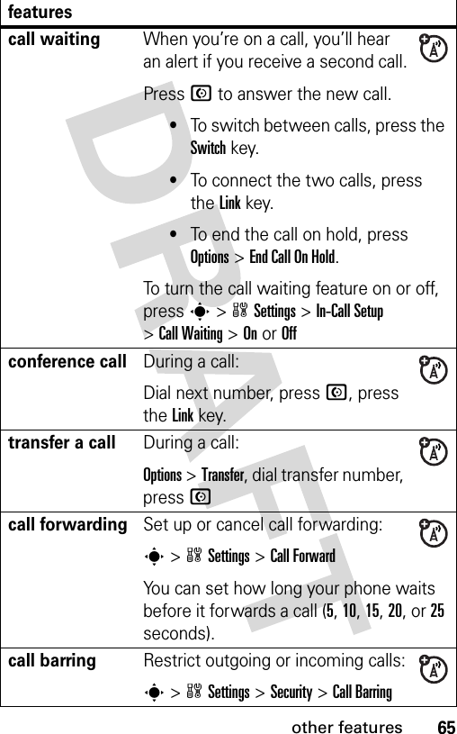 65other featurescall waitingWhen you’re on a call, you’ll hear an alert if you receive a second call.Press N to answer the new call.•To switch between calls, press the Switch key.•To connect the two calls, press the Link key.•To end the call on hold, press Options&gt;End Call On Hold.To turn the call waiting feature on or off, press s&gt;wSettings &gt;In-Call Setup &gt;Call Waiting &gt;OnorOffconference callDuring a call:Dial next number, press N, press the Linkkey.transfer a callDuring a call:Options &gt;Transfer, dial transfer number, press Ncall forwardingSet up or cancel call forwarding:s&gt;wSettings &gt;Call ForwardYou can set how long your phone waits before it forwards a call (5, 10, 15, 20, or 25 seconds). call barringRestrict outgoing or incoming calls:s&gt;wSettings &gt;Security &gt;Call Barringfeatures