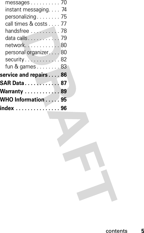 5contentsmessages . . . . . . . . . . 70instant messaging. . . .  74personalizing . . . . . . . . 75call times &amp; costs . . . . 77handsfree . . . . . . . . . . 78data calls. . . . . . . . . . . 79network. . . . . . . . . . . . 80personal organizer. . . . 80security . . . . . . . . . . . . 82fun &amp; games . . . . . . . . 83service and repairs . . . . 86SAR Data . . . . . . . . . . . . 87Warranty . . . . . . . . . . . . 89WHO Information . . . . . 95index . . . . . . . . . . . . . . . 96 