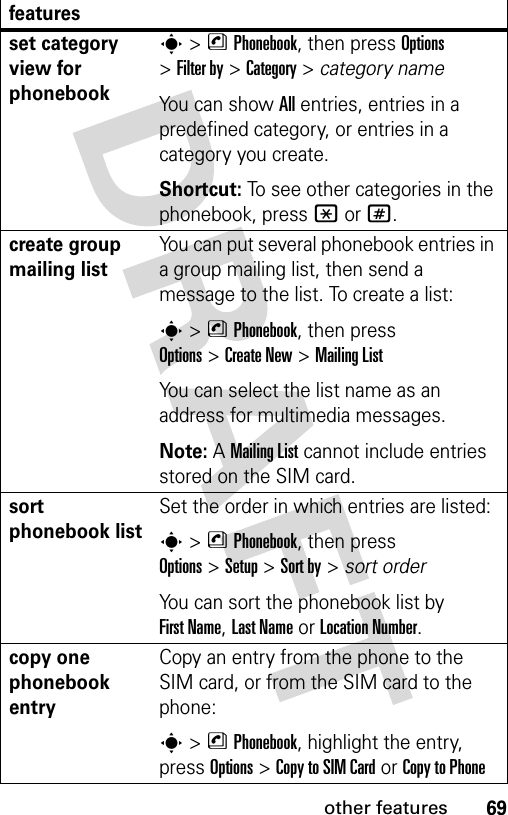 69other featuresset category view for phonebooks&gt;nPhonebook, then press Options &gt;Filter by &gt;Category&gt;category nameYou can show All entries, entries in a predefined category, or entries in a category you create.Shortcut: To see other categories in the phonebook, press * or #.create group mailing listYou can put several phonebook entries in a group mailing list, then send a message to the list. To create a list:s&gt;nPhonebook, then press Options&gt;Create New &gt;Mailing ListYou can select the list name as an address for multimedia messages.Note: A Mailing List cannot include entries stored on the SIM card.sort phonebook listSet the order in which entries are listed:s&gt;nPhonebook, then press Options&gt;Setup&gt;Sort by&gt;sort orderYou can sort the phonebook list by First Name, Last Name or Location Number.copy one phonebook entryCopy an entry from the phone to the SIM card, or from the SIM card to the phone:s&gt;nPhonebook, highlight the entry, press Options&gt;Copy to SIM Cardor Copy to Phonefeatures