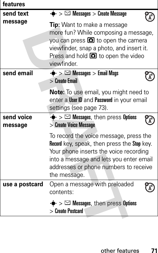 71other featuresfeaturessend text messages&gt;eMessages &gt;Create MessageTip: Want to make a message more fun? While composing a message, you can press j to open the camera viewfinder, snap a photo, and insert it. Press and hold j to open the video viewfinder.send emails&gt;eMessages &gt;Email Msgs &gt;Create EmailNote: To use email, you might need to enter a User ID and Password in your email settings (see page 73).send voice messages&gt;eMessages, then press Options &gt;Create Voice MessageTo record the voice message, press the Record key, speak, then press the Stop key. Your phone inserts the voice recording into a message and lets you enter email addresses or phone numbers to receive the message. use a postcardOpen a message with preloaded contents: s&gt;eMessages, then press Options &gt;Create Postcard