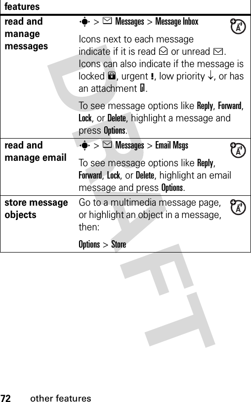 72other featuresread and manage messagess&gt;eMessages &gt;Message InboxIcons next to each message indicate if it is read&gt; or unread&lt;. Icons can also indicate if the message is locked9, urgent!, low priority↓, or has an attachment=.To see message options like Reply, Forward, Lock, or Delete, highlight a message and press Options.read and manage emails&gt;eMessages &gt;Email MsgsTo see message options like Reply, Forward, Lock, or Delete, highlight an email message and press Options.store message objectsGo to a multimedia message page, or highlight an object in a message, then:Options&gt;Storefeatures