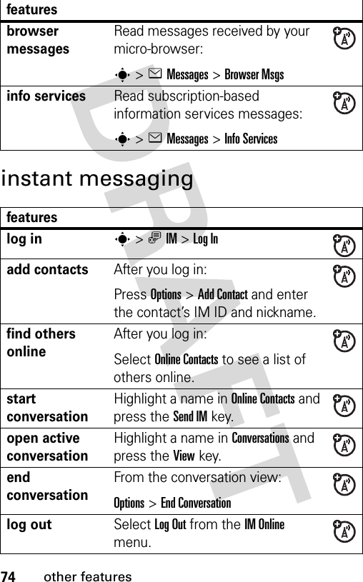 74other featuresinstant messagingbrowser messages Read messages received by your micro-browser:s&gt;eMessages &gt;Browser Msgsinfo servicesRead subscription-based information services messages:s&gt;eMessages &gt;Info Servicesfeatureslog ins&gt;ãIM &gt;Log Inadd contactsAfter you log in: Press Options&gt;Add Contact and enter the contact’s IM ID and nickname.find others onlineAfter you log in:Select Online Contacts to see a list of others online.start conversationHighlight a name in Online Contacts and press the Send IMkey.open active conversationHighlight a name in Conversations and press the View key.end conversationFrom the conversation view:Options&gt;End Conversationlog outSelect Log Out from the IM Online menu.features