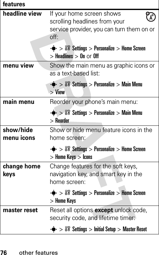 76other featuresheadline viewIf your home screen shows scrolling headlines from your service provider, you can turn them on or off:s&gt;wSettings &gt;Personalize &gt;Home Screen &gt;Headlines &gt;OnorOffmenu viewShow the main menu as graphic icons or as a text-based list:s&gt;wSettings &gt;Personalize &gt;Main Menu &gt;Viewmain menu Reorder your phone’s main menu:s&gt;wSettings &gt;Personalize &gt;Main Menu &gt;Reordershow/hide menu iconsShow or hide menu feature icons in the home screen:s&gt;wSettings &gt;Personalize &gt;Home Screen &gt;Home Keys &gt;Iconschange home keysChange features for the soft keys, navigation key, and smart key in the home screen:s&gt;wSettings&gt;Personalize &gt;Home Screen &gt;Home Keysmaster resetReset all options except unlock code, security code, and lifetime timer:s&gt;wSettings &gt;Initial Setup &gt;Master Resetfeatures