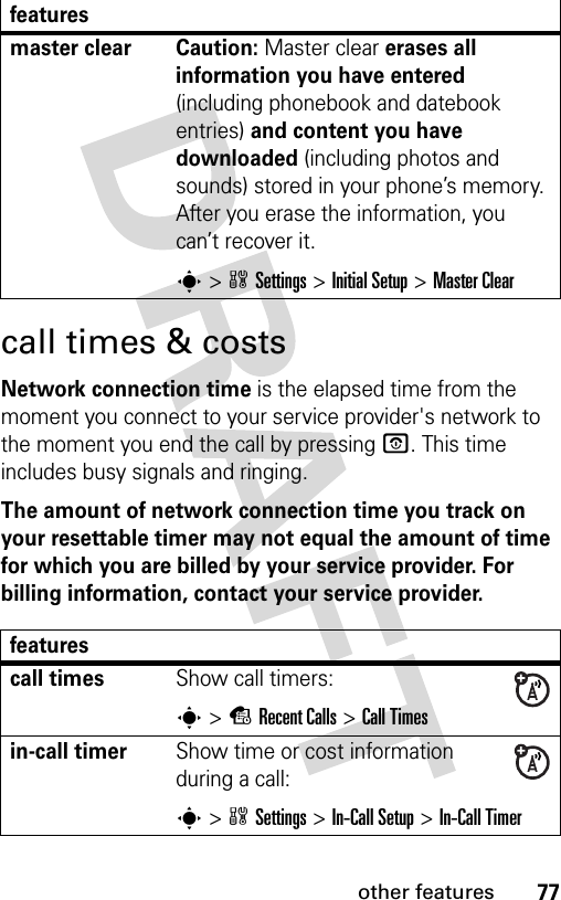 77other featurescall times &amp; costsNetwork connection time is the elapsed time from the moment you connect to your service provider&apos;s network to the moment you end the call by pressing O. This time includes busy signals and ringing.The amount of network connection time you track on your resettable timer may not equal the amount of time for which you are billed by your service provider. For billing information, contact your service provider.master clear  Caution: Master clear erases all information you have entered (including phonebook and datebook entries) and content you have downloaded (including photos and sounds) stored in your phone’s memory. After you erase the information, you can’t recover it.s&gt;wSettings &gt;Initial Setup &gt;Master Clearfeaturescall timesShow call timers:s&gt;sRecent Calls &gt;Call Timesin-call timerShow time or cost information during a call:s&gt;wSettings &gt;In-Call Setup &gt;In-Call Timerfeatures