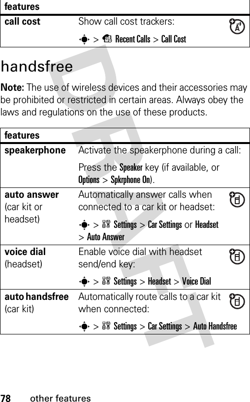 78other featureshandsfreeNote: The use of wireless devices and their accessories may be prohibited or restricted in certain areas. Always obey the laws and regulations on the use of these products. call costShow call cost trackers:s&gt;sRecent Calls &gt;Call CostfeaturesspeakerphoneActivate the speakerphone during a call:Press the Speakerkey (if available, or Options&gt;Spkrphone On).auto answer (car kit or headset)Automatically answer calls when connected to a car kit or headset:s&gt;wSettings &gt;Car Settings or Headset &gt;Auto Answervoice dial (headset)Enable voice dial with headset send/end key:s&gt;wSettings &gt;Headset &gt;Voice Dialauto handsfree (car kit)Automatically route calls to a car kit when connected:s&gt;wSettings &gt;Car Settings &gt;Auto Handsfreefeatures