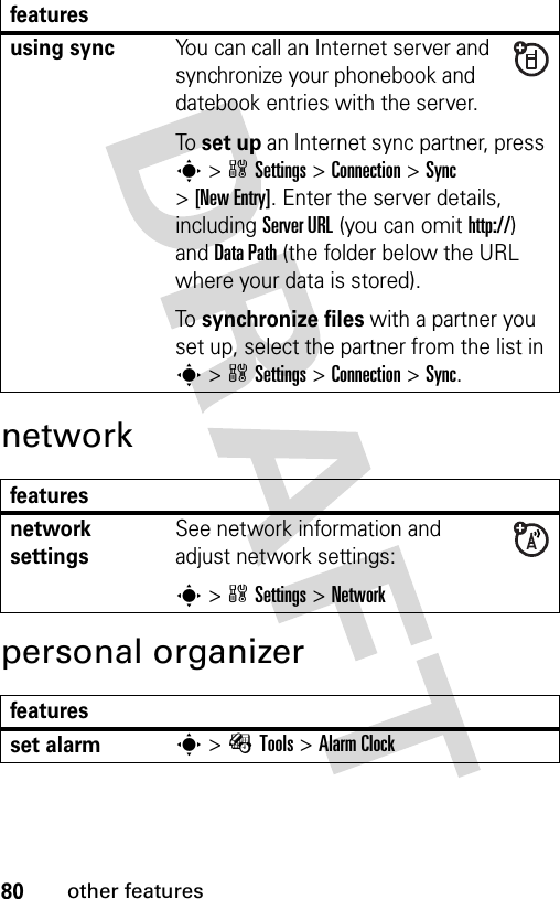 80other featuresnetworkpersonal organizerusing syncYou can call an Internet server and synchronize your phonebook and datebook entries with the server.To set up an Internet sync partner, press s&gt;wSettings &gt;Connection &gt;Sync &gt;[New Entry]. Enter the server details, including Server URL (you can omit http://) and Data Path (the folder below the URL where your data is stored).To synchronize files with a partner you set up, select the partner from the list in s&gt;wSettings &gt;Connection &gt;Sync.featuresnetwork settingsSee network information and adjust network settings:s&gt;wSettings &gt;Networkfeaturesset alarms&gt;ÉTools &gt;Alarm Clockfeatures