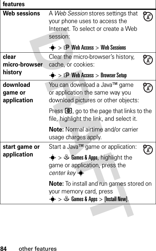 84other featuresWeb sessions A Web Session stores settings that your phone uses to access the Internet. To select or create a Web session:s&gt;áWeb Access &gt;Web Sessionsclear micro-browser historyClear the micro-browser’s history, cache, or cookies:s&gt;áWeb Access &gt;Browser Setupdownload game or applicationYou can download a Java™ game or application the same way you download pictures or other objects:Press L, go to the page that links to the file, highlight the link, and select it.Note: Normal airtime and/or carrier usage charges apply.start game or application Start a Java™ game or application:s&gt;QGames &amp; Apps, highlight the game or application, press the center keysNote: To install and run games stored on your memory card, press s&gt;QGames &amp; Apps &gt;[Install New]. features