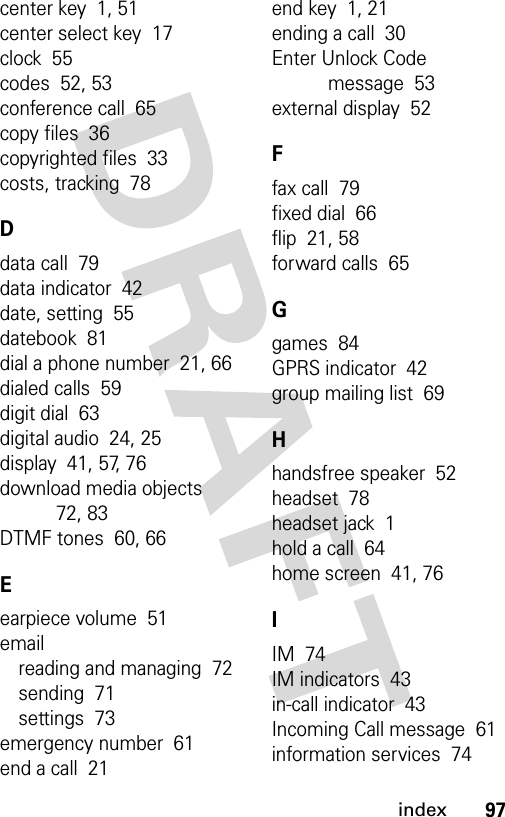 97indexcenter key  1, 51center select key  17clock  55codes  52, 53conference call  65copy files  36copyrighted files  33costs, tracking  78Ddata call  79data indicator  42date, setting  55datebook  81dial a phone number  21, 66dialed calls  59digit dial  63digital audio  24, 25display  41, 57, 76download media objects  72, 83DTMF tones  60, 66Eearpiece volume  51emailreading and managing  72sending  71settings  73emergency number  61end a call  21end key  1, 21ending a call  30Enter Unlock Code message  53external display  52Ffax call  79fixed dial  66flip  21, 58forward calls  65Ggames  84GPRS indicator  42group mailing list  69Hhandsfree speaker  52headset  78headset jack  1hold a call  64home screen  41, 76IIM  74IM indicators  43in-call indicator  43Incoming Call message  61information services  74