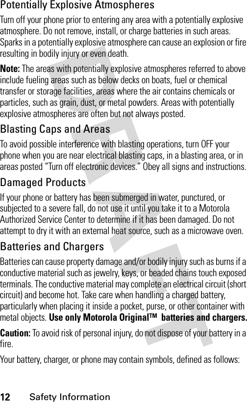 12Safety InformationPotentially Explosive AtmospheresTurn off your phone prior to entering any area with a potentially explosive atmosphere. Do not remove, install, or charge batteries in such areas. Sparks in a potentially explosive atmosphere can cause an explosion or fire resulting in bodily injury or even death.Note: The areas with potentially explosive atmospheres referred to above include fueling areas such as below decks on boats, fuel or chemical transfer or storage facilities, areas where the air contains chemicals or particles, such as grain, dust, or metal powders. Areas with potentially explosive atmospheres are often but not always posted.Blasting Caps and AreasTo avoid possible interference with blasting operations, turn OFF your phone when you are near electrical blasting caps, in a blasting area, or in areas posted “Turn off electronic devices.” Obey all signs and instructions.Damaged ProductsIf your phone or battery has been submerged in water, punctured, or subjected to a severe fall, do not use it until you take it to a Motorola Authorized Service Center to determine if it has been damaged. Do not attempt to dry it with an external heat source, such as a microwave oven.Batteries and ChargersBatteries can cause property damage and/or bodily injury such as burns if a conductive material such as jewelry, keys, or beaded chains touch exposed terminals. The conductive material may complete an electrical circuit (short circuit) and become hot. Take care when handling a charged battery, particularly when placing it inside a pocket, purse, or other container with metal objects. Use only Motorola Original™  batteries and chargers.Caution: To avoid risk of personal injury, do not dispose of your battery in a fire.Your battery, charger, or phone may contain symbols, defined as follows: