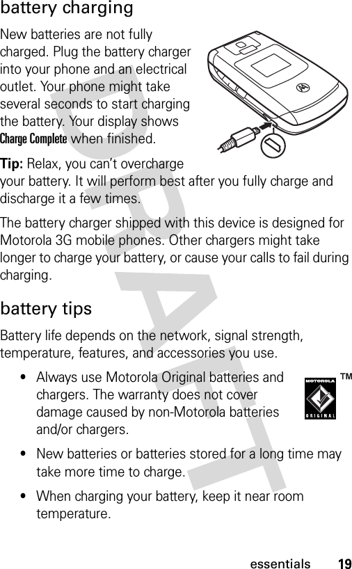 19essentialsbattery chargingNew batteries are not fully charged. Plug the battery charger into your phone and an electrical outlet. Your phone might take several seconds to start charging the battery. Your display shows Charge Complete when finished.Tip: Relax, you can’t overcharge your battery. It will perform best after you fully charge and discharge it a few times.The battery charger shipped with this device is designed for Motorola 3G mobile phones. Other chargers might take longer to charge your battery, or cause your calls to fail during charging.battery tipsBattery life depends on the network, signal strength, temperature, features, and accessories you use.•Always use Motorola Original batteries and chargers. The warranty does not cover damage caused by non-Motorola batteries and/or chargers.•New batteries or batteries stored for a long time may take more time to charge.•When charging your battery, keep it near room temperature.