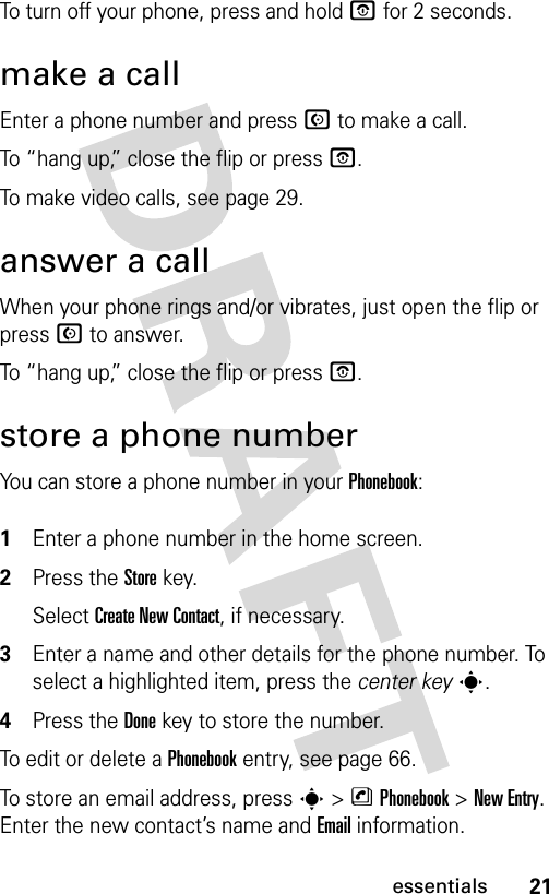 21essentialsTo turn off your phone, press and hold O for 2 seconds.make a callEnter a phone number and press N to make a call.To “hang up,” close the flip or press O.To make video calls, see page 29.answer a callWhen your phone rings and/or vibrates, just open the flip or press N to answer.To “hang up,” close the flip or press O.store a phone numberYou can store a phone number in your Phonebook: 1Enter a phone number in the home screen.2Press the Storekey.Select Create New Contact, if necessary.3Enter a name and other details for the phone number. To select a highlighted item, press the center keys.4Press the Donekey to store the number.To edit or delete a Phonebook entry, see page 66.To store an email address, press s &gt;nPhonebook&gt;New Entry. Enter the new contact’s name and Email information.