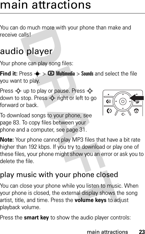 23main attractionsmain attractionsYou can do much more with your phone than make and receive calls!audio playerYour phone can play song files:Find it: Press s&gt;hMultimedia &gt;Sounds and select the file you want to play.Press S up to play or pause. Press S down to stop. Press S right or left to go forward or back.To download songs to your phone, see page 83. To copy files between your phone and a computer, see page 31.Note: Your phone cannot play MP3 files that have a bit rate higher than 192 kbps. If you try to download or play one of these files, your phone might show you an error or ask you to delete the file.play music with your phone closedYou can close your phone while you listen to music. When your phone is closed, the external display shows the song artist, title, and time. Press the volume keys to adjust playback volume.Press the smart key to show the audio player controls: