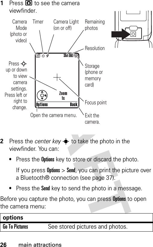 26main attractions1Press j to see the camera viewfinder.2Press the center keys to take the photo in the viewfinder. You can:•Press the Optionskey to store or discard the photo.If you press Options &gt;Send, you can print the picture over a Bluetooth® connection (see page 37).•Press the Sendkey to send the photo in a message.Before you capture the photo, you can press Options to open the camera menu:optionsGo To PicturesSee stored pictures and photos.351Press S        up or down to view camera settings. Press left or right to change.Exit the camera.Focus pointBackOptionsZoom1xOpen the camera menu.Camera Mode (photo or video)Camera Light (on or off)ResolutionRemaining photosStorage (phone or memory card)Timer