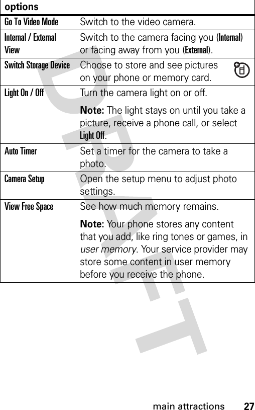 27main attractionsGo To Video ModeSwitch to the video camera.Internal / External ViewSwitch to the camera facing you (Internal) or facing away from you (External).Switch Storage DeviceChoose to store and see pictures on your phone or memory card.Light On / OffTurn the camera light on or off.Note: The light stays on until you take a picture, receive a phone call, or select Light Off.Auto TimerSet a timer for the camera to take a photo.Camera SetupOpen the setup menu to adjust photo settings.View Free SpaceSee how much memory remains.Note: Your phone stores any content that you add, like ring tones or games, in user memory. Your service provider may store some content in user memory before you receive the phone.options