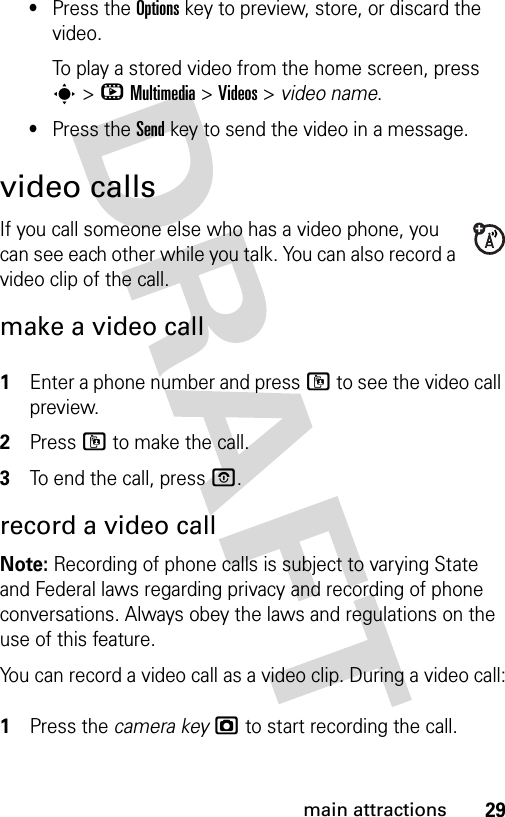 29main attractions•Press the Optionskey to preview, store, or discard the video.To play a stored video from the home screen, press s&gt;hMultimedia &gt;Videos &gt; video name.•Press the Sendkey to send the video in a message.video callsIf you call someone else who has a video phone, you can see each other while you talk. You can also record a video clip of the call.make a video call 1Enter a phone number and press l to see the video call preview.2Press l to make the call.3To end the call, press O.record a video callNote: Recording of phone calls is subject to varying State and Federal laws regarding privacy and recording of phone conversations. Always obey the laws and regulations on the use of this feature. You can record a video call as a video clip. During a video call: 1Press the camera keyj to start recording the call.