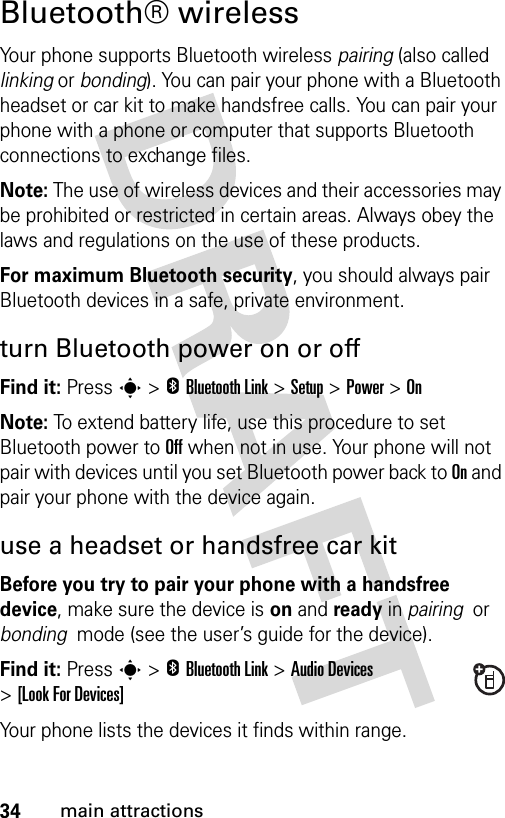 34main attractionsBluetooth® wirelessYour phone supports Bluetooth wireless pairing (also called linking or bonding). You can pair your phone with a Bluetooth headset or car kit to make handsfree calls. You can pair your phone with a phone or computer that supports Bluetooth connections to exchange files.Note: The use of wireless devices and their accessories may be prohibited or restricted in certain areas. Always obey the laws and regulations on the use of these products. For maximum Bluetooth security, you should always pair Bluetooth devices in a safe, private environment. turn Bluetooth power on or offFind it: Press s &gt;EBluetooth Link &gt;Setup &gt;Power &gt;OnNote: To extend battery life, use this procedure to set Bluetooth power to Off when not in use. Your phone will not pair with devices until you set Bluetooth power back to On and pair your phone with the device again.use a headset or handsfree car kitBefore you try to pair your phone with a handsfree device, make sure the device is on and ready in pairing  or bonding  mode (see the user’s guide for the device). Find it: Press s &gt;EBluetooth Link &gt;Audio Devices &gt;[Look For Devices]Your phone lists the devices it finds within range. 