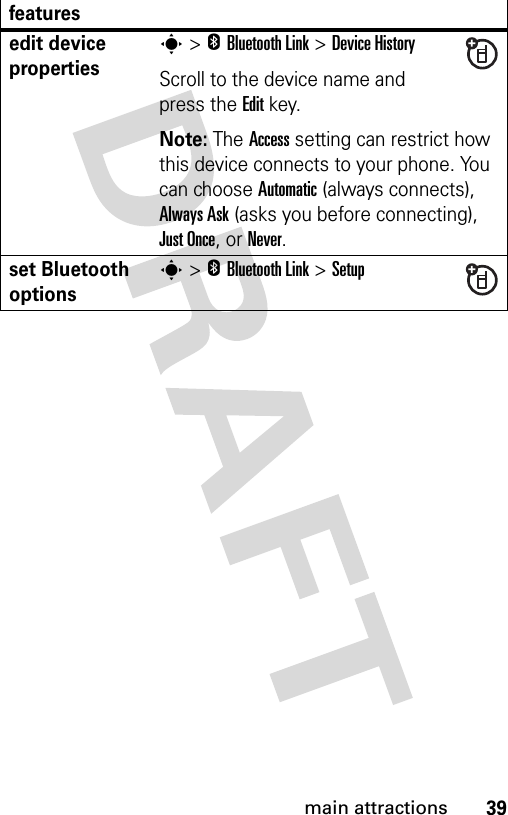 39main attractionsedit device propertiess &gt;EBluetooth Link &gt;Device HistoryScroll to the device name and press the Editkey.Note: The Access setting can restrict how this device connects to your phone. You can choose Automatic (always connects), Always Ask (asks you before connecting), Just Once, or Never. set Bluetooth optionss &gt;EBluetooth Link &gt;Setupfeatures