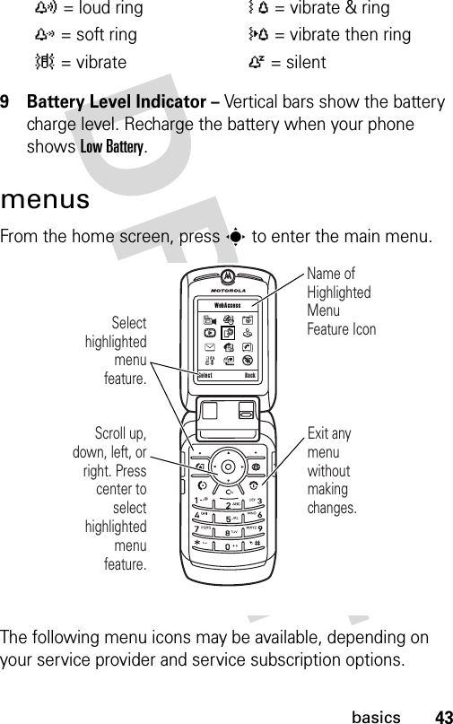 43basics9 Battery Level Indicator – Vertical bars show the battery charge level. Recharge the battery when your phone shows Low Battery.menusFrom the home screen, press s to enter the main menu.The following menu icons may be available, depending on your service provider and service subscription options.y= loud ringÓ= vibrate &amp; ringz= soft ring}= vibrate then ring|= vibrateÒ= silent Scroll up, down, left, or right. Press center to select highlighted  menu feature.Select highlighted menu feature.Name of Highlighted Menu Feature IconExit any menu without making changes.Select Back WebAccess