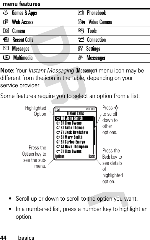 44basicsNote: Your Instant Messaging (Messenger) menu icon may be different from the icon in the table, depending on your service provider. Some features require you to select an option from a list:•Scroll up or down to scroll to the option you want.•In a numbered list, press a number key to highlight an option.menu featuresQGames &amp; Apps nPhonebookáWeb Access 9Video CameraICamera ÉToolssRecent Calls LConnectioneMessages wSettingshMultimedia ãMessenger      Dialed Calls10) John Smith9) Lisa Owens8) Adda Thomas7) Jack Bradshaw6) Mary Smith5) Carlos Emrys4) Dave Thompson3) Lisa OwensOptions BackHighlighted OptionPress the Options key to see the sub-menu.Press S        to scroll down to other options.Press the Back key to see details of highlighted option.