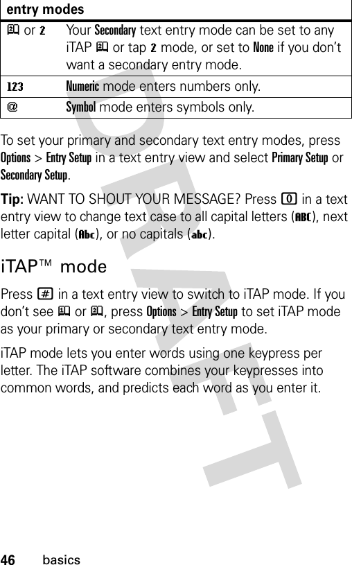 46basicsTo set your primary and secondary text entry modes, press Options&gt;Entry Setup in a text entry view and select Primary Setup or Secondary Setup.Tip: WANT TO SHOUT YOUR MESSAGE? Press 0 in a text entry view to change text case to all capital letters (T), next letter capital (V), or no capitals (U).iTAP™ modePress # in a text entry view to switch to iTAP mode. If you don’t see j or p, press Options&gt;Entry Setup to set iTAP mode as your primary or secondary text entry mode.iTAP mode lets you enter words using one keypress per letter. The iTAP software combines your keypresses into common words, and predicts each word as you enter it.p or mYo u r  Secondary text entry mode can be set to any iTAPp or tapm mode, or set to None if you don’t want a secondary entry mode.WNumeric mode enters numbers only.[Symbol mode enters symbols only.entry modes