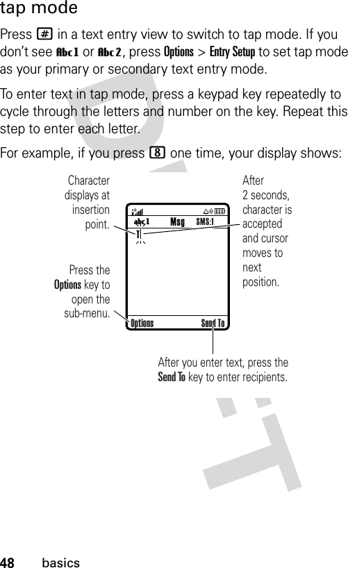 48basicstap modePress # in a text entry view to switch to tap mode. If you don’t see Vg or Vm, press Options&gt;Entry Setup to set tap mode as your primary or secondary text entry mode.To enter text in tap mode, press a keypad key repeatedly to cycle through the letters and number on the key. Repeat this step to enter each letter.For example, if you press 8 one time, your display shows: UgTMsgSMS:1Character displays at insertion point.After you enter text, press the Send To key to enter recipients.Press the Options key to open the sub-menu.After 2 seconds, character is accepted and cursor moves to next position.Options Send To