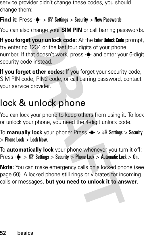 52basicsservice provider didn’t change these codes, you should change them:Find it: Press s &gt;wSettings &gt;Security &gt;New PasswordsYou can also change your SIM PIN or call barring passwords.If you forget your unlock code:At the Enter Unlock Code prompt, try entering 1234 or the last four digits of your phone number. If that doesn’t work, press s and enter your 6-digit security code instead.If you forget other codes: If you forget your security code, SIM PIN code, PIN2 code, or call barring password, contact your service provider.lock &amp; unlock phoneYou can lock your phone to keep others from using it. To lock or unlock your phone, you need the 4-digit unlock code.To  manually lock your phone: Presss&gt;wSettings&gt;Security &gt;Phone Lock &gt;Lock Now.To  automatically lock your phone whenever you turn it off: Presss&gt;wSettings &gt;Security &gt;Phone Lock &gt;Automatic Lock &gt;On.Note: You can make emergency calls on a locked phone (see page 60). A locked phone still rings or vibrates for incoming calls or messages, but you need to unlock it to answer.