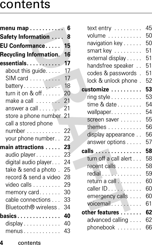 4contentscontentsmenu map . . . . . . . . . . .   6Safety Information  . . . .   8EU Conformance . . . . .   15Recycling Information.   16essentials. . . . . . . . . . .   17about this guide. . . . .   17SIM card . . . . . . . . . .   17battery . . . . . . . . . . . .   18turn it on &amp; off . . . . . .   20make a call  . . . . . . . .   21answer a call . . . . . . .   21store a phone number  21call a stored phone number . . . . . . . . . . .   22your phone number. .   22main attractions . . . . .   23audio player . . . . . . . .   23digital audio player. . .   24take &amp; send a photo  .   25record &amp; send a video  28video calls . . . . . . . . .   29memory card. . . . . . .   30cable connections . . .   33Bluetooth® wireless .   34basics . . . . . . . . . . . . . .   40display . . . . . . . . . . . .   40menus . . . . . . . . . . . .   43text entry  . . . . . . . . .   45volume  . . . . . . . . . . .   50navigation key . . . . . .   50smart key  . . . . . . . . .   51external display . . . . .   51handsfree speaker  . .   51codes &amp; passwords  .   51lock &amp; unlock phone  .   52customize  . . . . . . . . . .   53ring style . . . . . . . . . .   53time &amp; date . . . . . . . .   54wallpaper. . . . . . . . . .   54screen saver . . . . . . .   55themes . . . . . . . . . . .   56display appearance . .   56answer options . . . . .   57calls  . . . . . . . . . . . . . . .   58turn off a call alert . . .   58recent calls . . . . . . . .   58redial . . . . . . . . . . . . .   59return a call . . . . . . . .   60caller ID . . . . . . . . . . .   60emergency calls . . . .   60voicemail . . . . . . . . . .   61other features . . . . . . .   62advanced calling . . . .   62phonebook  . . . . . . . .   66