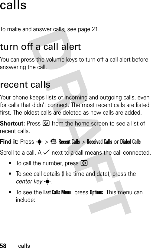 58callscallsTo make and answer calls, see page 21.turn off a call alertYou can press the volume keys to turn off a call alert before answering the call.recent callsYour phone keeps lists of incoming and outgoing calls, even for calls that didn’t connect. The most recent calls are listed first. The oldest calls are deleted as new calls are added.Shortcut: Press N from the home screen to see a list of recent calls.Find it: Press s&gt;sRecent Calls &gt;Received CallsorDialed CallsScroll to a call. A % next to a call means the call connected.•To call the number, press N.•To see call details (like time and date), press the center keys.•To see the Last Calls Menu, press Options. This menu can include: