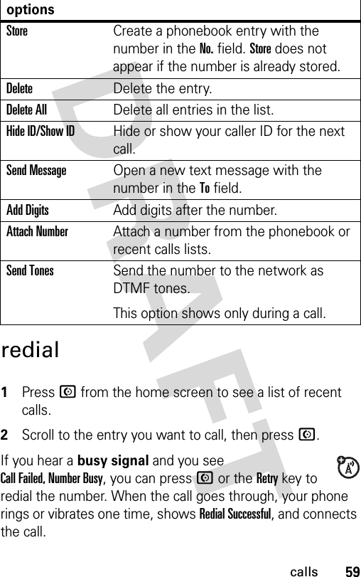 59callsredial 1Press N from the home screen to see a list of recent calls.2Scroll to the entry you want to call, then press N.If you hear a busy signal and you see Call Failed, Number Busy, you can press N or the Retry key to redial the number. When the call goes through, your phone rings or vibrates one time, shows Redial Successful, and connects the call.optionsStoreCreate a phonebook entry with the number in the No. field. Store does not appear if the number is already stored.DeleteDelete the entry.Delete AllDelete all entries in the list.Hide ID/Show IDHide or show your caller ID for the next call.Send MessageOpen a new text message with the number in the To field.Add DigitsAdd digits after the number.Attach NumberAttach a number from the phonebook or recent calls lists.Send TonesSend the number to the network as DTMF tones.This option shows only during a call.