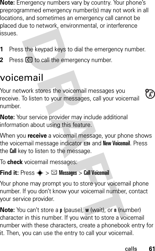 61callsNote: Emergency numbers vary by country. Your phone’s preprogrammed emergency number(s) may not work in all locations, and sometimes an emergency call cannot be placed due to network, environmental, or interference issues. 1Press the keypad keys to dial the emergency number.2Press N to call the emergency number.voicemailYour network stores the voicemail messages you receive. To listen to your messages, call your voicemail number.Note: Your service provider may include additional information about using this feature.When you receive a voicemail message, your phone shows the voicemail message indicator t and New Voicemail. Press the Call key to listen to the message.To check voicemail messages:Find it: Press s &gt;eMessages &gt;Call VoicemailYour phone may prompt you to store your voicemail phone number. If you don’t know your voicemail number, contact your service provider.Note: You can’t store a p (pause), w (wait), or n (number) character in this number. If you want to store a voicemail number with these characters, create a phonebook entry for it. Then, you can use the entry to call your voicemail.