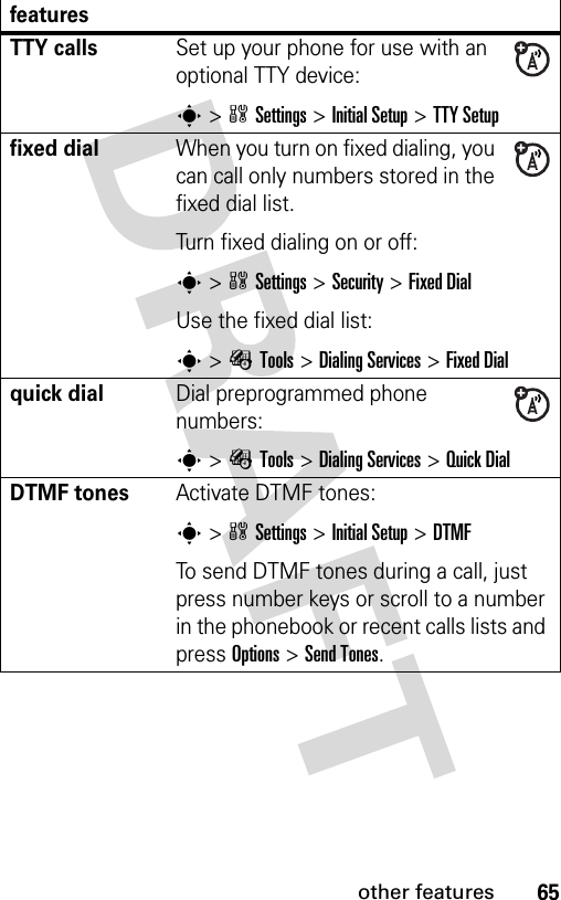 65other featuresTTY callsSet up your phone for use with an optional TTY device:s&gt;wSettings &gt;Initial Setup &gt;TTY Setupfixed dial When you turn on fixed dialing, you can call only numbers stored in the fixed dial list.Turn fixed dialing on or off:s&gt;wSettings &gt;Security &gt;Fixed DialUse the fixed dial list:s&gt;ÉTools &gt;Dialing Services &gt;Fixed Dialquick dialDial preprogrammed phone numbers:s&gt;ÉTools &gt;Dialing Services &gt;Quick DialDTMF tones Activate DTMF tones:s&gt;wSettings &gt;Initial Setup &gt;DTMFTo send DTMF tones during a call, just press number keys or scroll to a number in the phonebook or recent calls lists and press Options&gt;Send Tones.features