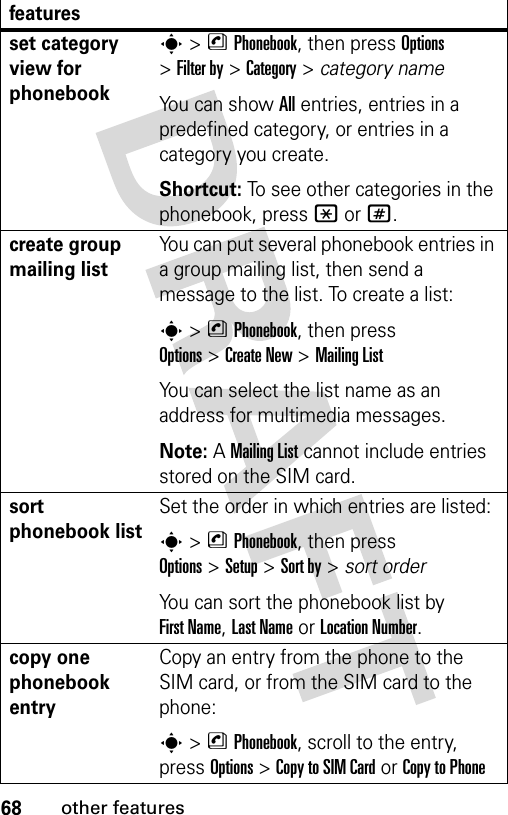 68other featuresset category view for phonebooks&gt;nPhonebook, then press Options &gt;Filter by &gt;Category&gt;category nameYou can show All entries, entries in a predefined category, or entries in a category you create.Shortcut: To see other categories in the phonebook, press * or #.create group mailing listYou can put several phonebook entries in a group mailing list, then send a message to the list. To create a list:s&gt;nPhonebook, then press Options&gt;Create New &gt;Mailing ListYou can select the list name as an address for multimedia messages.Note: A Mailing List cannot include entries stored on the SIM card.sort phonebook listSet the order in which entries are listed:s&gt;nPhonebook, then press Options&gt;Setup&gt;Sort by&gt;sort orderYou can sort the phonebook list by First Name, Last Name or Location Number.copy one phonebook entryCopy an entry from the phone to the SIM card, or from the SIM card to the phone:s&gt;nPhonebook, scroll to the entry, press Options&gt;Copy to SIM Cardor Copy to Phonefeatures