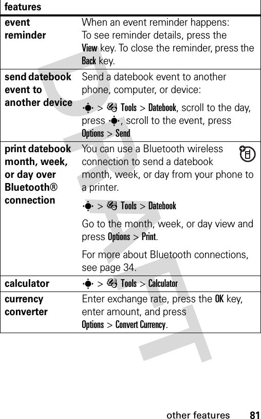 81other featuresevent reminder When an event reminder happens: To see reminder details, press the Viewkey. To close the reminder, press the Backkey.send datebook event to another deviceSend a datebook event to another phone, computer, or device:s&gt;ÉTools &gt;Datebook, scroll to the day, presss, scroll to the event, press Options&gt;Sendprint datebook month, week, or day over Bluetooth® connectionYou can use a Bluetooth wireless connection to send a datebook month, week, or day from your phone to a printer.s&gt;ÉTools &gt;DatebookGo to the month, week, or day view and press Options&gt;Print.For more about Bluetooth connections, see page 34.calculators&gt;ÉTools &gt;Calculatorcurrency converter Enter exchange rate, press the OKkey, enter amount, and press Options&gt;Convert Currency.features