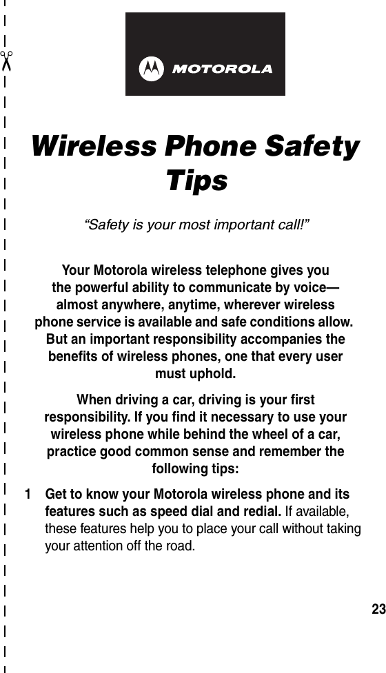  ✂23art# 020827-O.epsWireless Phone Safety Tips“Safety is your most important call!”Your Motorola wireless telephone gives youthe powerful ability to communicate by voice—almost anywhere, anytime, wherever wirelessphone service is available and safe conditions allow. But an important responsibility accompanies the benefits of wireless phones, one that every user must uphold. When driving a car, driving is your firstresponsibility. If you find it necessary to use your wireless phone while behind the wheel of a car, practice good common sense and remember the following tips:1 Get to know your Motorola wireless phone and its features such as speed dial and redial. If available, these features help you to place your call without taking your attention off the road.