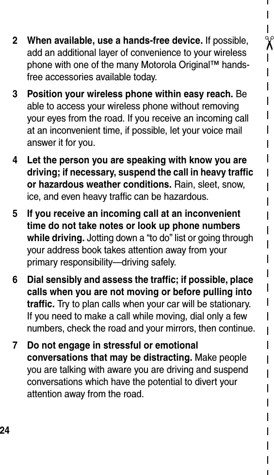  24✂2 When available, use a hands-free device. If possible, add an additional layer of convenience to your wireless phone with one of the many Motorola Original™ hands-free accessories available today.3 Position your wireless phone within easy reach. Be able to access your wireless phone without removing your eyes from the road. If you receive an incoming call at an inconvenient time, if possible, let your voice mail answer it for you.4 Let the person you are speaking with know you are driving; if necessary, suspend the call in heavy traffic or hazardous weather conditions. Rain, sleet, snow, ice, and even heavy traffic can be hazardous.5 If you receive an incoming call at an inconvenient time do not take notes or look up phone numbers while driving. Jotting down a “to do” list or going through your address book takes attention away from your primary responsibility—driving safely.6 Dial sensibly and assess the traffic; if possible, place calls when you are not moving or before pulling into traffic. Try to plan calls when your car will be stationary. If you need to make a call while moving, dial only a few numbers, check the road and your mirrors, then continue.7 Do not engage in stressful or emotional conversations that may be distracting. Make people you are talking with aware you are driving and suspend conversations which have the potential to divert your attention away from the road.