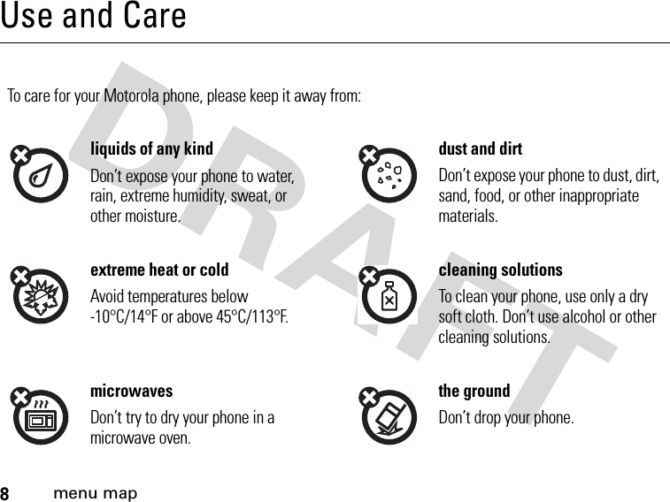 8menu mapUse and CareUse and CareTo care for your Motorola phone, please keep it away from:liquids of any kind dust and dirtDon’t expose your phone to water, rain, extreme humidity, sweat, or other moisture.Don’t expose your phone to dust, dirt, sand, food, or other inappropriate materials.extreme heat or cold cleaning solutionsAvoid temperatures below -10°C/14°F or above 45°C/113°F.To clean your phone, use only a dry soft cloth. Don’t use alcohol or other cleaning solutions.microwaves the groundDon’t try to dry your phone in a microwave oven.Don’t drop your phone.