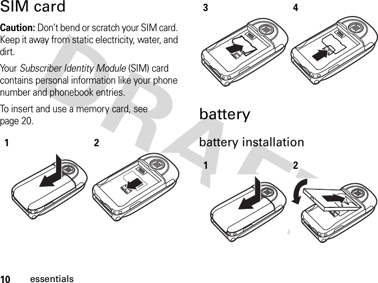 10essentialsSIM cardCaution: Don’t bend or scratch your SIM card. Keep it away from static electricity, water, and dirt.Your Subscriber Identity Module (SIM) card contains personal information like your phone number and phonebook entries.To insert and use a memory card, see page 20.batterybattery installation123412