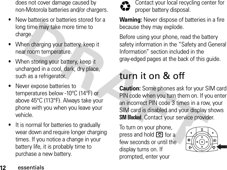 12essentialsdoes not cover damage caused by non-Motorola batteries and/or chargers.•New batteries or batteries stored for a long time may take more time to charge.•When charging your battery, keep it near room temperature.•When storing your battery, keep it uncharged in a cool, dark, dry place, such as a refrigerator.•Never expose batteries to temperatures below -10°C (14°F) or above 45°C (113°F). Always take your phone with you when you leave your vehicle.•It is normal for batteries to gradually wear down and require longer charging times. If you notice a change in your battery life, it is probably time to purchase a new battery.Contact your local recycling center for proper battery disposal.Warning: Never dispose of batteries in a fire because they may explode.Before using your phone, read the battery safety information in the “Safety and General Information” section included in the gray-edged pages at the back of this guide. turn it on &amp; offCaution: Some phones ask for your SIM card PIN code when you turn them on. If you enter an incorrect PIN code 3 times in a row, your SIM card is disabled and your display shows SIM Blocked. Contact your service provider.To turn on your phone, press and hold u for a few seconds or until the display turns on. If prompted, enter your 032375o