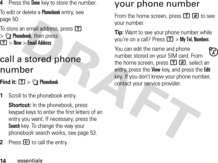 14essentials4Press the Donekey to store the number.To edit or delete a Phonebook entry, see page 50.To store an email address, press M &gt;nPhonebook, then press M&gt;New&gt;Email Addresscall a stored phone numberFind it: M &gt;nPhonebook 1Scroll to the phonebook entry.Shortcut: In the phonebook, press keypad keys to enter the first letters of an entry you want. If necessary, press the Search key. To change the way your phonebook search works, see page 53.2Press U to call the entry.your phone numberFrom the home screen, press M# to see your number.Tip: Want to see your phone number while you’re on a call? Press M&gt;My Tel. Numbers.You can edit the name and phone number stored on your SIM card. From the home screen, press M#, select an entry, press the View key, and press the Edit key. If you don’t know your phone number, contact your service provider.