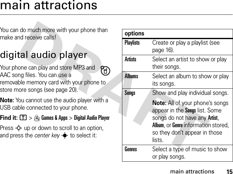 15main attractionsmain attractionsYou can do much more with your phone than make and receive calls!digital audio playerYour phone can play and store MP3 and AAC song files. You can use a removable memory card with your phone to store more songs (see page 20).Note: You cannot use the audio player with a USB cable connected to your phone.Find it: M&gt;QGames &amp; Apps &gt;Digital Audio PlayerPress S up or down to scroll to an option, and press the center keys to select it:optionsPlaylistsCreate or play a playlist (see page 16).ArtistsSelect an artist to show or play their songs.AlbumsSelect an album to show or play its songs.SongsShow and play individual songs.Note: All of your phone’s songs appear in the Songs list. Some songs do not have any Artist, Album, or Genre information stored, so they don’t appear in those lists.GenresSelect a type of music to show or play songs.