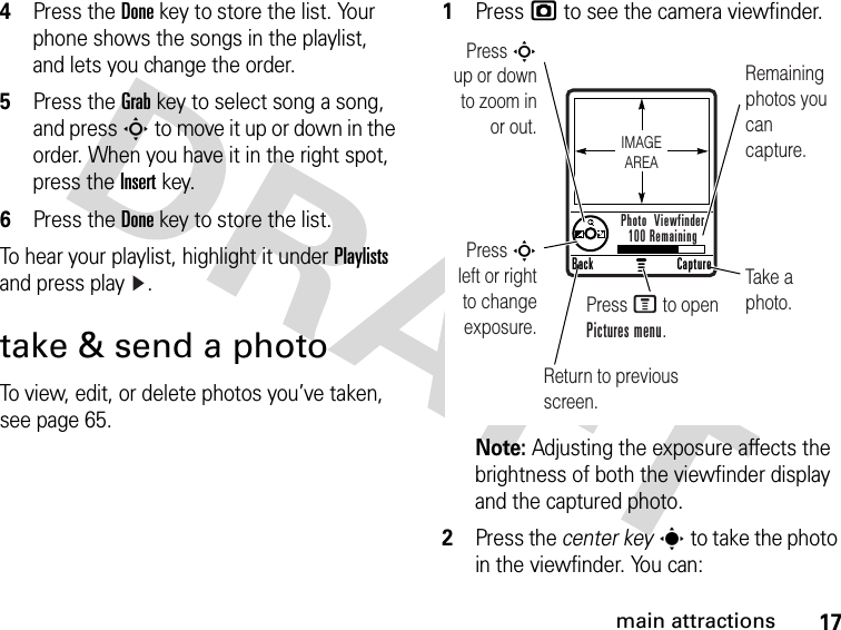 17main attractions4Press the Donekey to store the list. Your phone shows the songs in the playlist, and lets you change the order.5Press the Grabkey to select song a song, and press S to move it up or down in the order. When you have it in the right spot, press the Insertkey.6Press the Donekey to store the list.To hear your playlist, highlight it under Playlists and press play .take &amp; send a photoTo view, edit, or delete photos you’ve taken, see page 65. 1Press j to see the camera viewfinder.Note: Adjusting the exposure affects the brightness of both the viewfinder display and the captured photo.2Press the center keys to take the photo in the viewfinder. You can:Press S        up or down to zoom in or out.Remaining photos you can capture.Return to previous screen.Press S left or right to change exposure.Take a photo.Press M to open Pictures menu.CaptureBackPhoto  Viewfinder100 RemainingIMAGEAREA