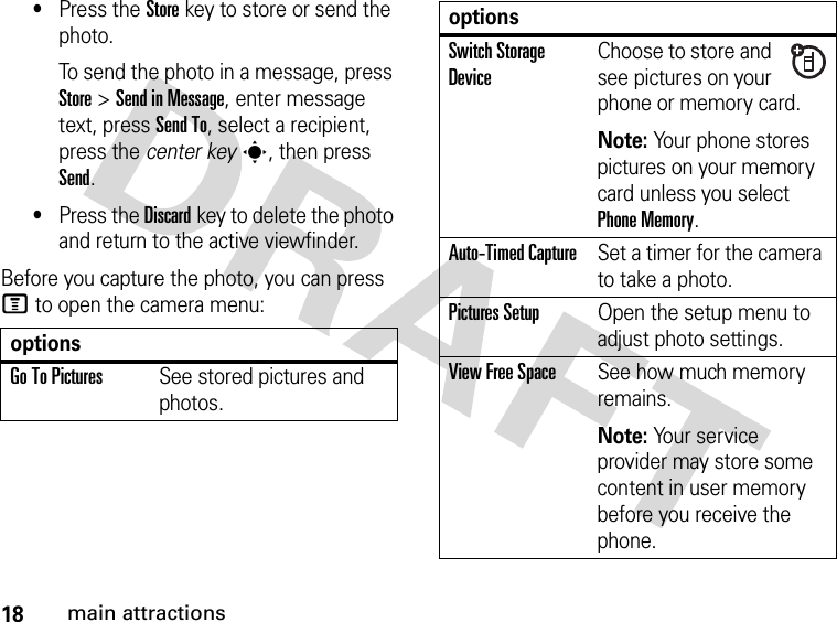 18main attractions•Press the Storekey to store or send the photo.To send the photo in a message, press Store &gt;Send in Message, enter message text, press Send To, select a recipient, press the center keys, then press Send.•Press the Discardkey to delete the photo and return to the active viewfinder.Before you capture the photo, you can press M to open the camera menu:optionsGo To PicturesSee stored pictures and photos.Switch Storage DeviceChoose to store and see pictures on your phone or memory card.Note: Your phone stores pictures on your memory card unless you select Phone Memory.Auto-Timed CaptureSet a timer for the camera to take a photo.Pictures SetupOpen the setup menu to adjust photo settings.View Free SpaceSee how much memory remains.Note: Your service provider may store some content in user memory before you receive the phone.options