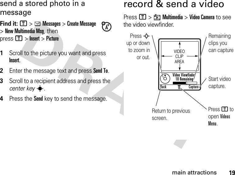 19main attractionssend a stored photo in a messageFind it: M&gt;eMessages &gt;Create Message &gt;New Multimedia Msg, then pressM&gt;Insert &gt;Picture 1Scroll to the picture you want and press Insert.2Enter the message text and press Send To.3Scroll to a recipient address and press the center keys.4Press the Send key to send the message.record &amp; send a videoPress M &gt;hMultimedia &gt;Video Camera to see the video viewfinder. Press S        up or down to zoom in or out.Remaining clips you can captureStart video capture.Return to previous screen.Press M to open Videos Menu.VIDEO CLIP AREAVideo Viewfinder 10 RemainingBack Capture