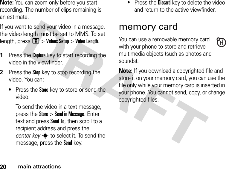 20main attractionsNote: You can zoom only before you start recording. The number of clips remaining is an estimate.If you want to send your video in a message, the video length must be set to MMS. To set length, press M&gt;Videos Setup &gt;Video Length. 1Press the Capturekey to start recording the video in the viewfinder.2Press the Stopkey to stop recording the video. You can:•Press the Storekey to store or send the video.To send the video in a text message, press the Store&gt;Send in Message. Enter text and press Send To, then scroll to a recipient address and press the center keys to select it. To send the message, press the Send key.•Press the Discardkey to delete the video and return to the active viewfinder.memory cardYou can use a removable memory card with your phone to store and retrieve multimedia objects (such as photos and sounds).Note: If you download a copyrighted file and store it on your memory card, you can use the file only while your memory card is inserted in your phone. You cannot send, copy, or change copyrighted files. 