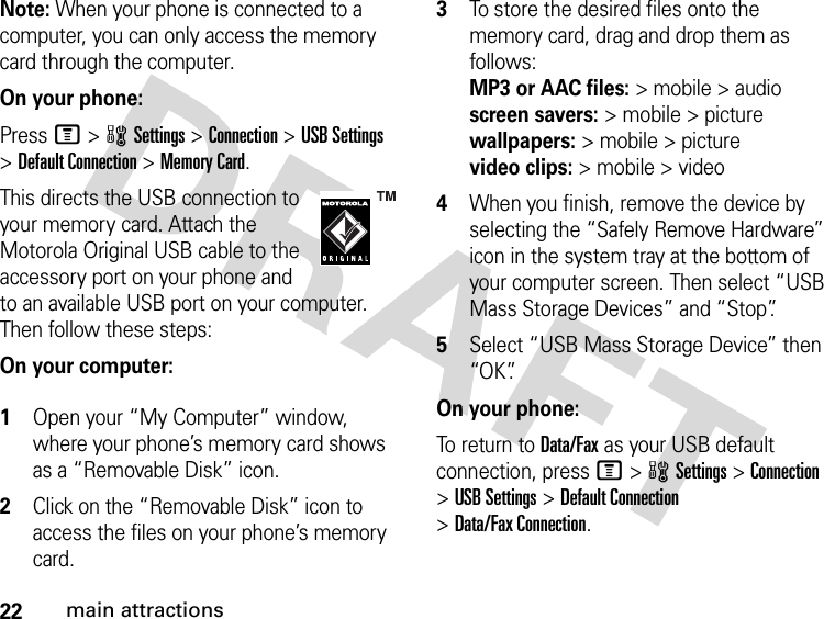 22main attractionsNote: When your phone is connected to a computer, you can only access the memory card through the computer.On your phone:Press M &gt;wSettings &gt;Connection &gt;USB Settings &gt;Default Connection &gt;Memory Card.This directs the USB connection to your memory card. Attach the Motorola Original USB cable to the accessory port on your phone and to an available USB port on your computer. Then follow these steps:On your computer: 1Open your “My Computer” window, where your phone’s memory card shows as a “Removable Disk” icon.2Click on the “Removable Disk” icon to access the files on your phone’s memory card.3To store the desired files onto the memory card, drag and drop them as follows: MP3 or AAC files:&gt; mobile &gt; audio  screen savers:&gt; mobile &gt; picture wallpapers:&gt; mobile &gt; picture video clips:&gt; mobile &gt; video4When you finish, remove the device by selecting the “Safely Remove Hardware” icon in the system tray at the bottom of your computer screen. Then select “USB Mass Storage Devices” and “Stop”.5Select “USB Mass Storage Device” then “OK”.On your phone:To return to Data/Fax as your USB default connection, press M&gt;wSettings &gt;Connection &gt;USB Settings &gt;Default Connection &gt;Data/Fax Connection.