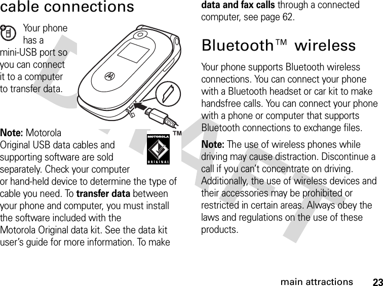 23main attractionscable connectionsYour phone has a mini-USB port so you can connect it to a computer to transfer data.Note: MotorolaOriginal USB data cables and supporting software are sold separately. Check your computer or hand-held device to determine the type of cable you need. To transfer data between your phone and computer, you must install the software included with the Motorola Original data kit. See the data kit user’s guide for more information. To make data and fax calls through a connected computer, see page 62.Bluetooth™ wirelessYour phone supports Bluetooth wireless connections. You can connect your phone with a Bluetooth headset or car kit to make handsfree calls. You can connect your phone with a phone or computer that supports Bluetooth connections to exchange files.Note: The use of wireless phones while driving may cause distraction. Discontinue a call if you can’t concentrate on driving. Additionally, the use of wireless devices and their accessories may be prohibited or restricted in certain areas. Always obey the laws and regulations on the use of these products. 